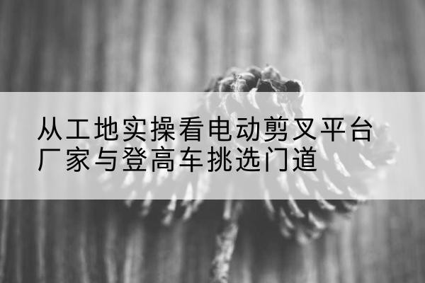 新会电动剪叉升降平台厂家-从工地实操看电动剪叉平台厂家与登高车挑选门道
