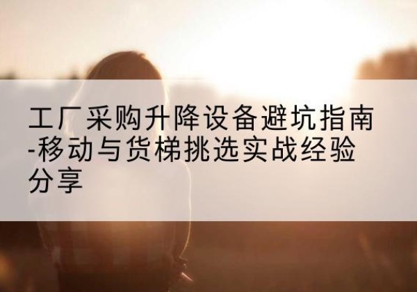 新会移动式升降机怎么选-工厂采购升降设备避坑指南-移动与货梯挑选实战经验分享