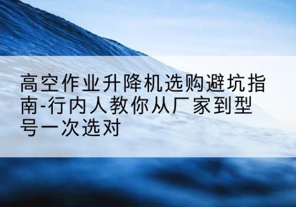 新会升降平台厂家-高空作业升降机选购避坑指南-行内人教你从厂家到型号一次选对