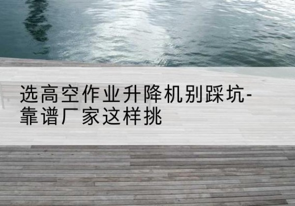 新会剪叉式升降机厂家-选高空作业升降机别踩坑-靠谱厂家这样挑