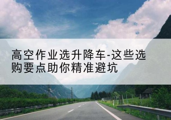 新会升降车厂家-高空作业选升降车-这些选购要点助你*避坑