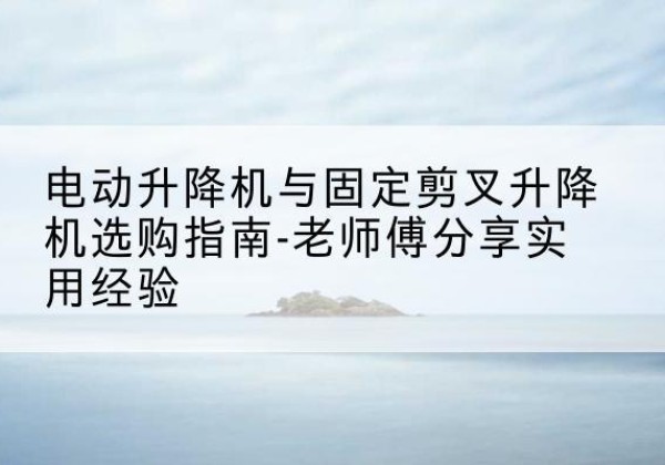 新会电动升降机怎么选-电动升降机与固定剪叉升降机选购指南-老师傅分享实用经验