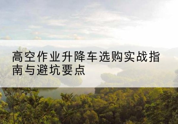 新会升降车怎么选-高空作业升降车选购实战指南与避坑要点