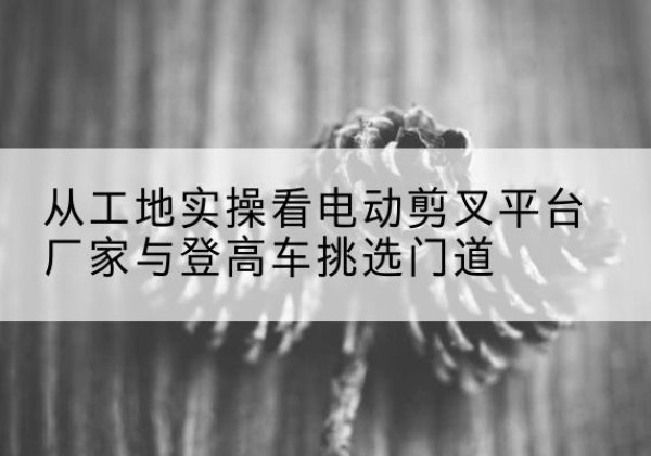 新会电动剪叉升降平台厂家-从工地实操看电动剪叉平台厂家与登高车挑选门道